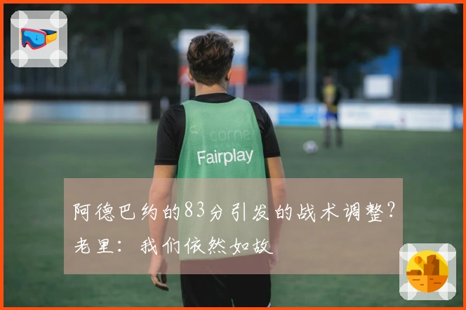 阿德巴约的83分引发的战术调整？老里：我们依然如故