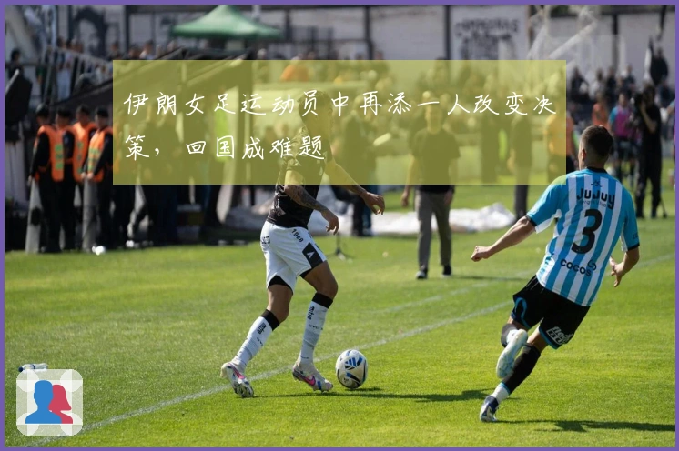 伊朗女足运动员中再添一人改变决策，回国成难题