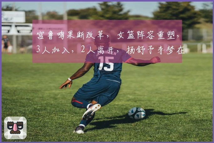 宫鲁鸣果断改革，女篮阵容重塑，3人加入，2人离开，杨舒予李梦在名单中