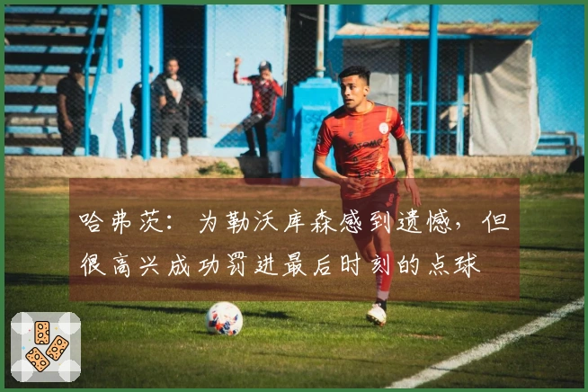 哈弗茨：为勒沃库森感到遗憾，但很高兴成功罚进最后时刻的点球