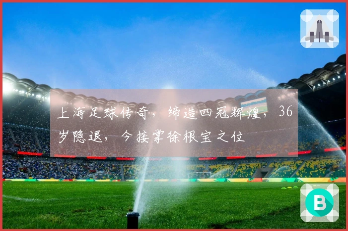 上海足球传奇，缔造四冠辉煌，36岁隐退，今接掌徐根宝之位