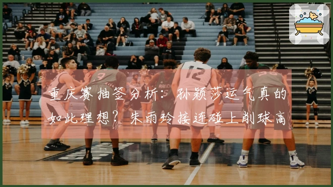 重庆赛抽签分析：孙颖莎运气真的如此理想？朱雨玲接连碰上削球高手令人心痛