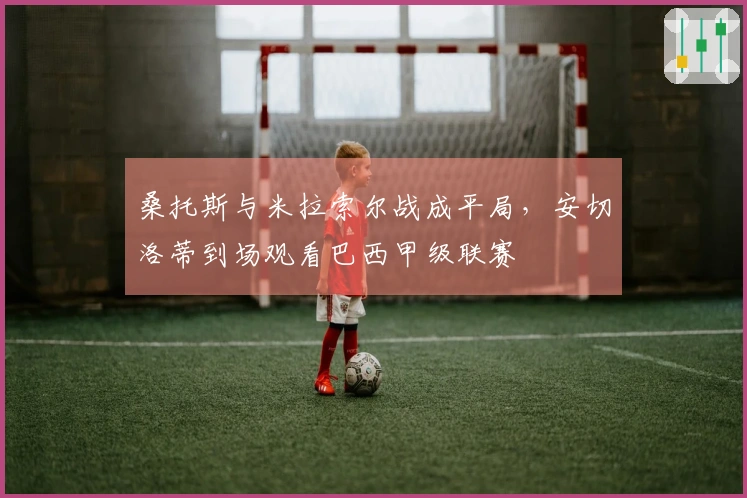 桑托斯与米拉索尔战成平局，安切洛蒂到场观看巴西甲级联赛