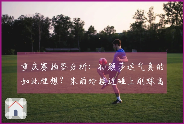 重庆赛抽签分析：孙颖莎运气真的如此理想？朱雨玲接连碰上削球高手令人心痛