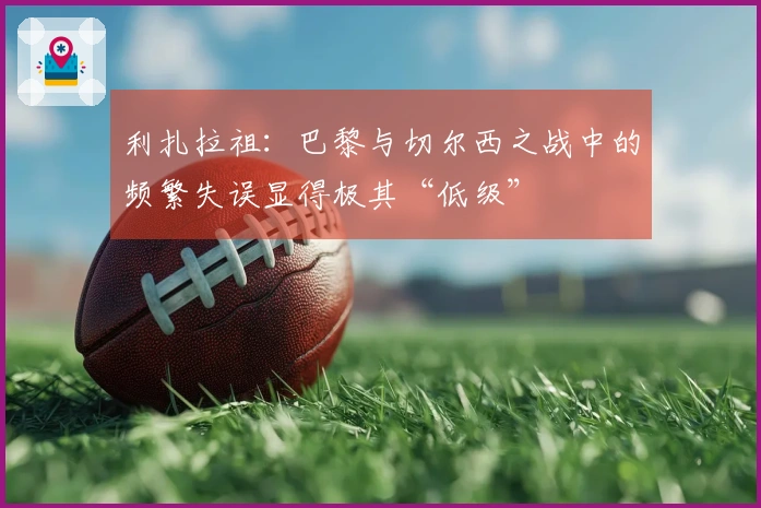 利扎拉祖：巴黎与切尔西之战中的频繁失误显得极其“低级”