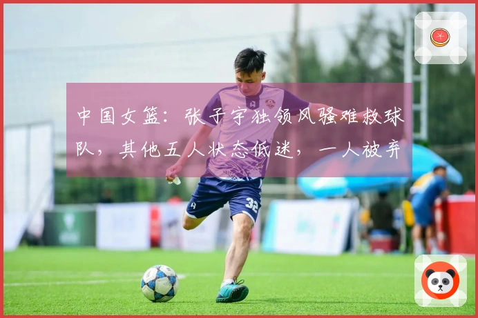 中国女篮：张子宇独领风骚难救球队，其他五人状态低迷，一人被弃用