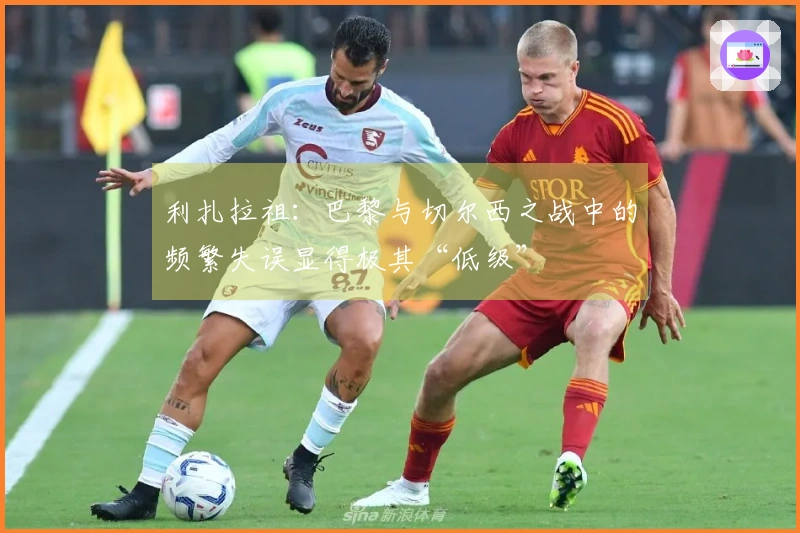 利扎拉祖：巴黎与切尔西之战中的频繁失误显得极其“低级”