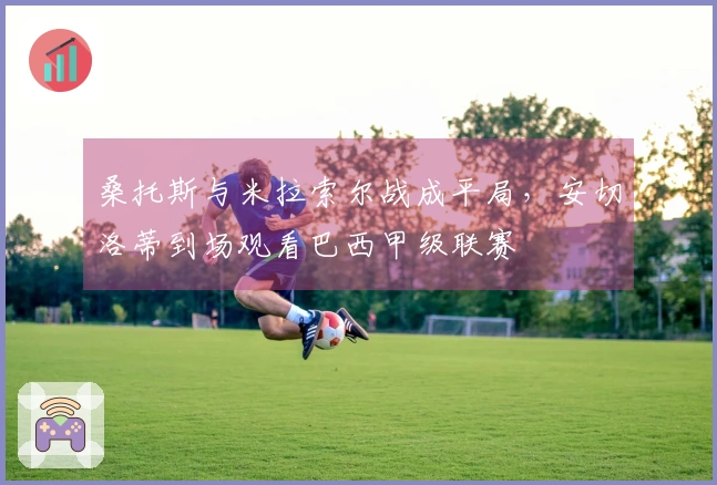 桑托斯与米拉索尔战成平局，安切洛蒂到场观看巴西甲级联赛