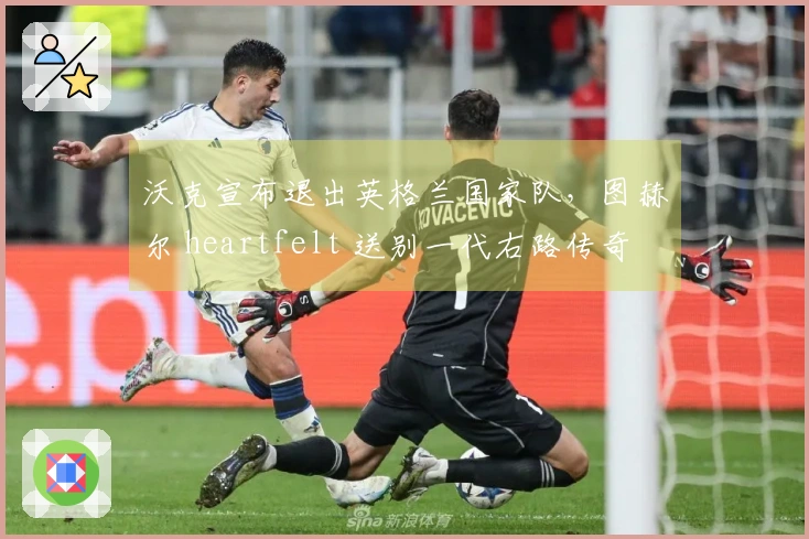 沃克宣布退出英格兰国家队，图赫尔 heartfelt 送别一代右路传奇
