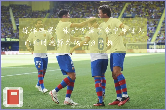 媒体观察：张子宇篮下命中率惊人 比利时选择外线三分对抗