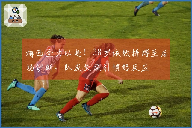 梅西全力以赴！38岁依然拼搏至后场铲断，队友失误引愤怒反应