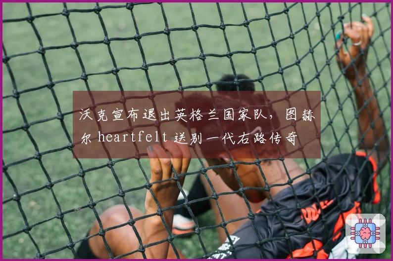 沃克宣布退出英格兰国家队，图赫尔 heartfelt 送别一代右路传奇