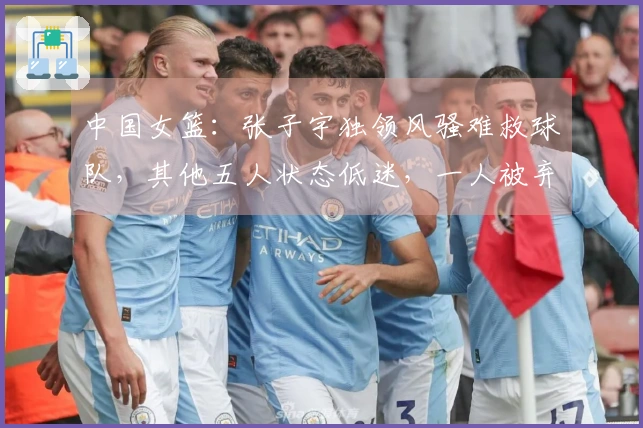 中国女篮：张子宇独领风骚难救球队，其他五人状态低迷，一人被弃用