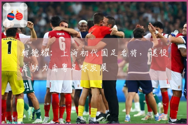 郑德耀：上海初代国足名将，退役后助力南粤足球发展