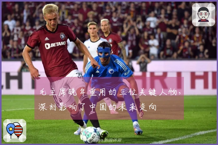 毛主席晚年重用的三位关键人物，深刻影响了中国的未来走向