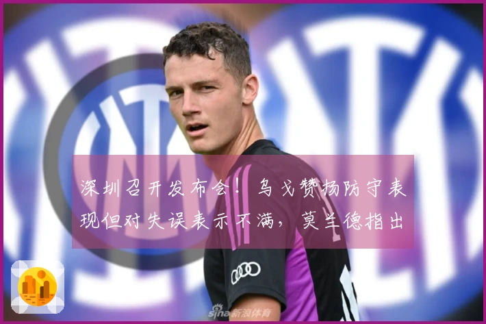 深圳召开发布会！乌戈赞扬防守表现但对失误表示不满，莫兰德指出磨合不足！