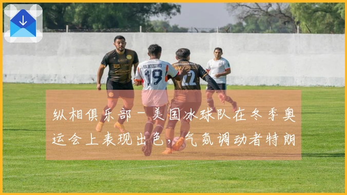 纵相俱乐部 - 美国冰球队在冬季奥运会上表现出色，气氛调动者特朗普