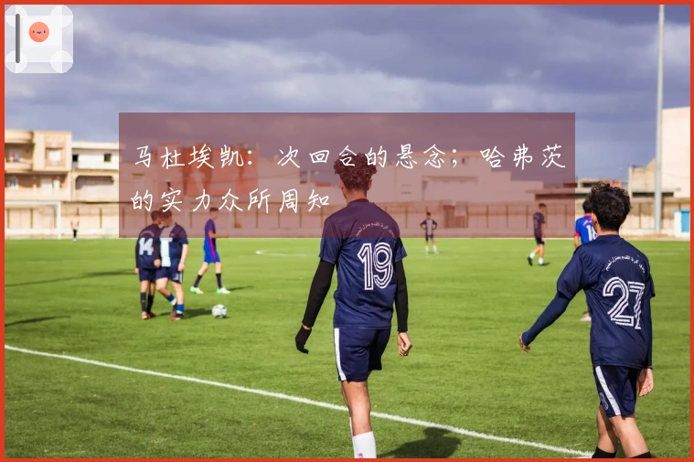 马杜埃凯：次回合的悬念；哈弗茨的实力众所周知