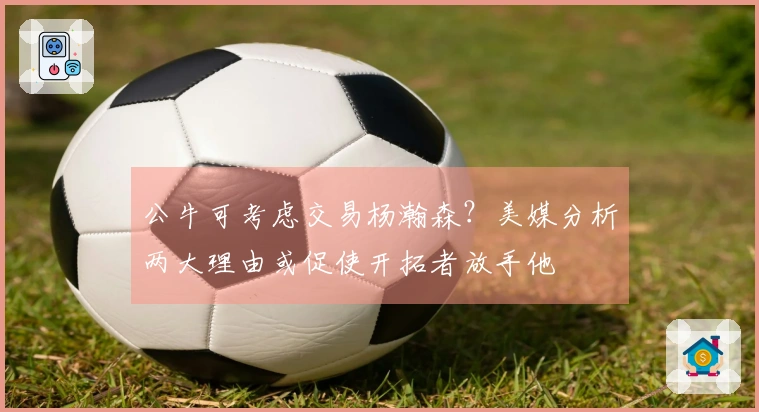 公牛可考虑交易杨瀚森？美媒分析两大理由或促使开拓者放手他