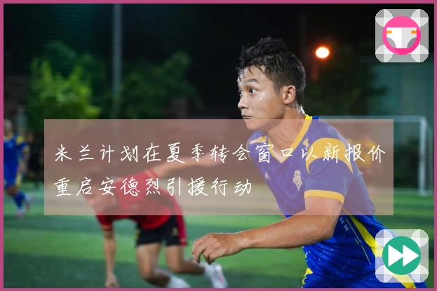 米兰计划在夏季转会窗口以新报价重启安德烈引援行动