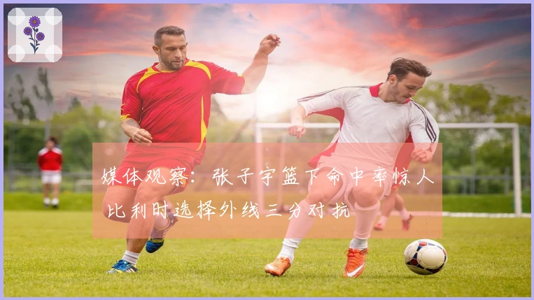 媒体观察：张子宇篮下命中率惊人 比利时选择外线三分对抗